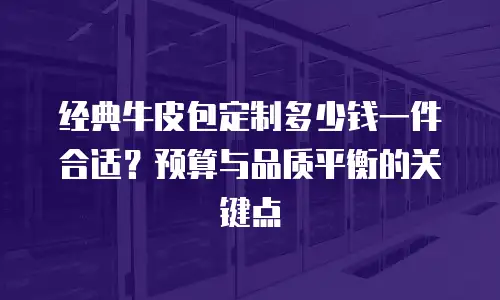 经典牛皮包定制多少钱一件合适？预算与品质平衡的关键点
