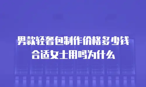 男款轻奢包制作价格多少钱合适女士用吗为什么