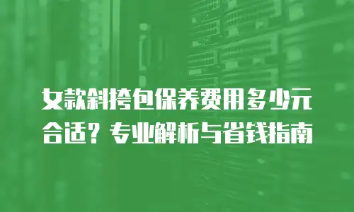 女款斜挎包保养费用多少元合适？专业解析与省钱指南
