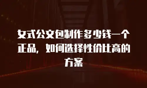 女式公文包制作多少钱一个正品，如何选择性价比高的方案