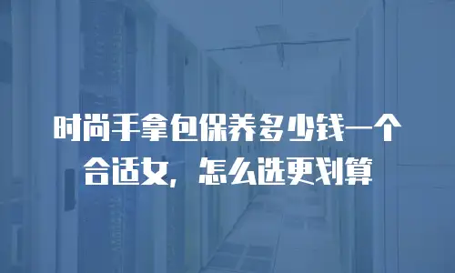 时尚手拿包保养多少钱一个合适女，怎么选更划算