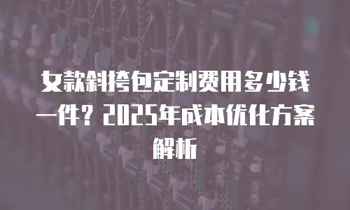 女款斜挎包定制费用多少钱一件？2025年成本优化方案解析