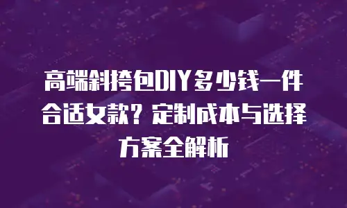高端斜挎包DIY多少钱一件合适女款？定制成本与选择方案全解析