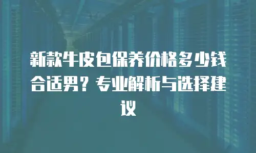 新款牛皮包保养价格多少钱合适男？专业解析与选择建议