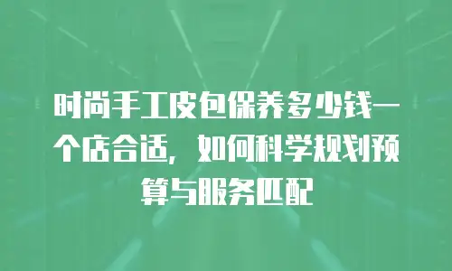 时尚手工皮包保养多少钱一个店合适，如何科学规划预算与服务匹配