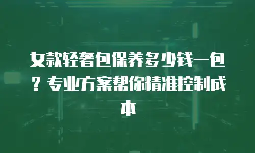 女款轻奢包保养多少钱一包？专业方案帮你精准控制成本