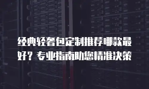 经典轻奢包定制推荐哪款最好？专业指南助您精准决策