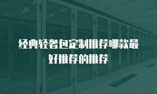 经典轻奢包定制推荐哪款最好推荐的推荐