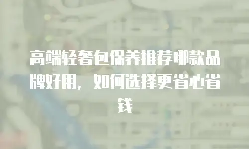 高端轻奢包保养推荐哪款品牌好用，如何选择更省心省钱