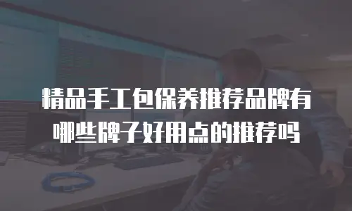 精品手工包保养推荐品牌有哪些牌子好用点的推荐吗