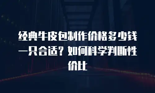 经典牛皮包制作价格多少钱一只合适？如何科学判断性价比