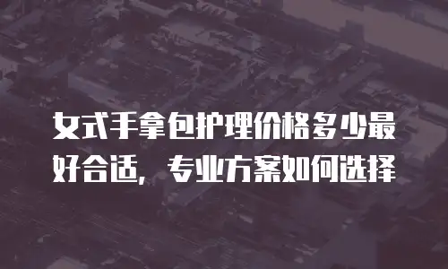 女式手拿包护理价格多少最好合适，专业方案如何选择