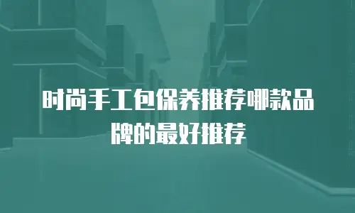 时尚手工包保养推荐哪款品牌的最好推荐