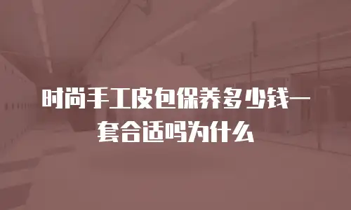 时尚手工皮包保养多少钱一套合适吗为什么