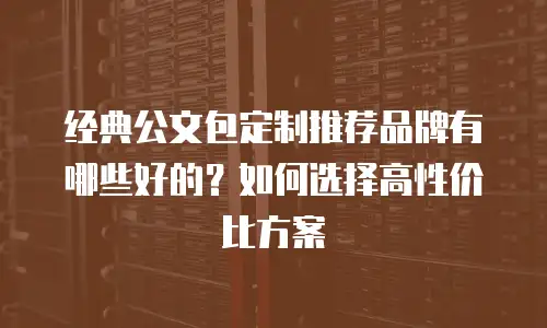 经典公文包定制推荐品牌有哪些好的？如何选择高性价比方案