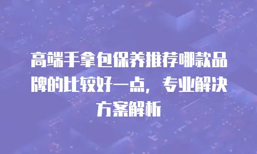 高端手拿包保养推荐哪款品牌的比较好一点，专业解决方案解析