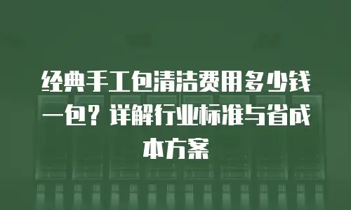 经典手工包清洁费用多少钱一包？详解行业标准与省成本方案