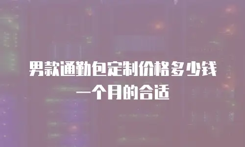 男款通勤包定制价格多少钱一个月的合适