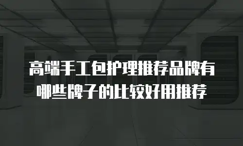 高端手工包护理推荐品牌有哪些牌子的比较好用推荐
