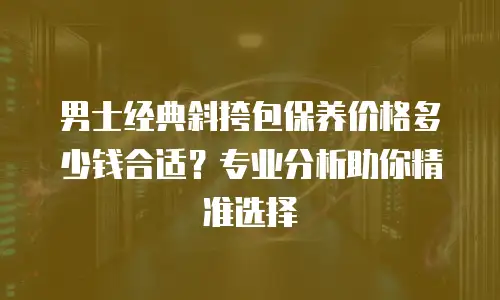 男士经典斜挎包保养价格多少钱合适？专业分析助你精准选择