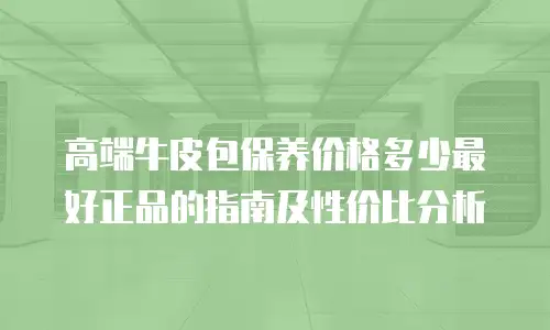 高端牛皮包保养价格多少最好正品的指南及性价比分析