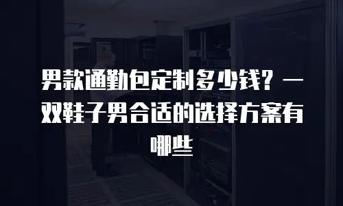 男款通勤包定制多少钱？一双鞋子男合适的选择方案有哪些