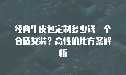 经典牛皮包定制多少钱一个合适女装？高性价比方案解析