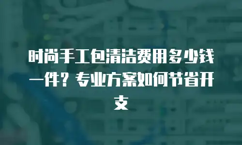 时尚手工包清洁费用多少钱一件？专业方案如何节省开支