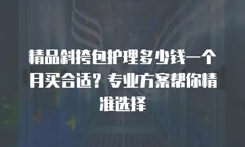 精品斜挎包护理多少钱一个月买合适？专业方案帮你精准选择