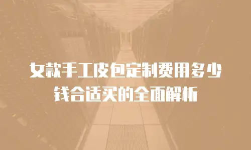 女款手工皮包定制费用多少钱合适买的全面解析