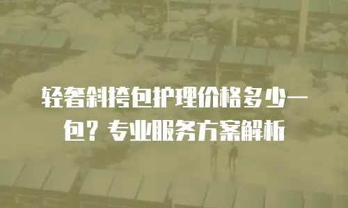 轻奢斜挎包护理价格多少一包？专业服务方案解析