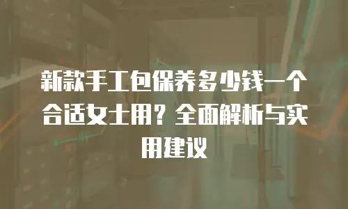 新款手工包保养多少钱一个合适女士用？全面解析与实用建议