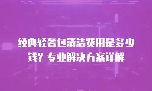 经典轻奢包清洁费用是多少钱？专业解决方案详解