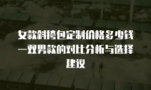 女款斜挎包定制价格多少钱一双男款的对比分析与选择建议