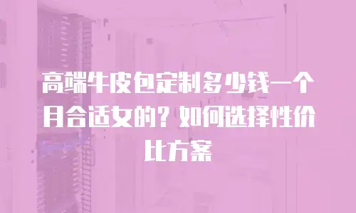 高端牛皮包定制多少钱一个月合适女的？如何选择性价比方案