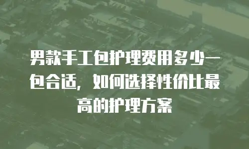 男款手工包护理费用多少一包合适，如何选择性价比最高的护理方案