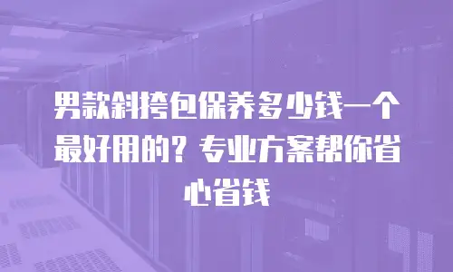 男款斜挎包保养多少钱一个最好用的？专业方案帮你省心省钱