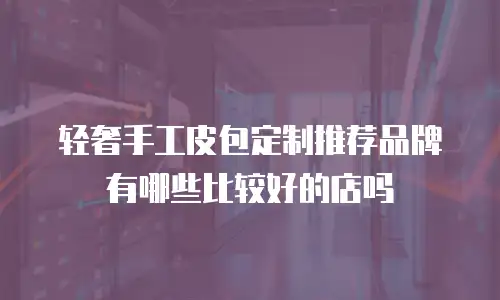 轻奢手工皮包定制推荐品牌有哪些比较好的店吗
