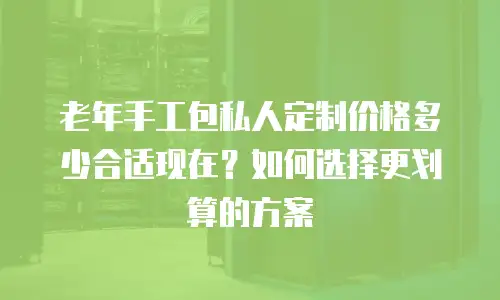 老年手工包私人定制价格多少合适现在？如何选择更划算的方案
