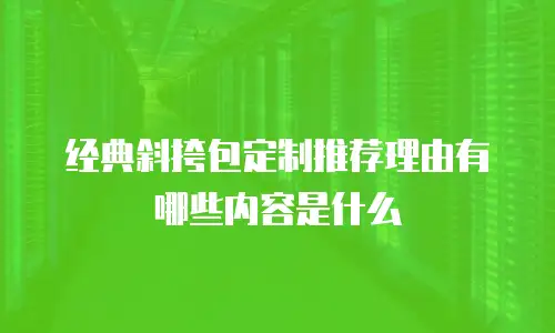经典斜挎包定制推荐理由有哪些内容是什么