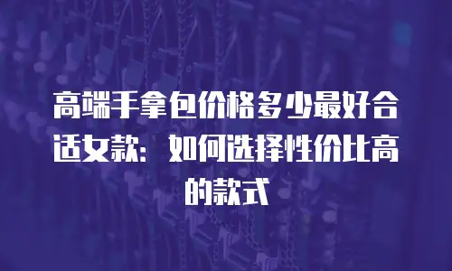 高端手拿包价格多少最好合适女款：如何选择性价比高的款式