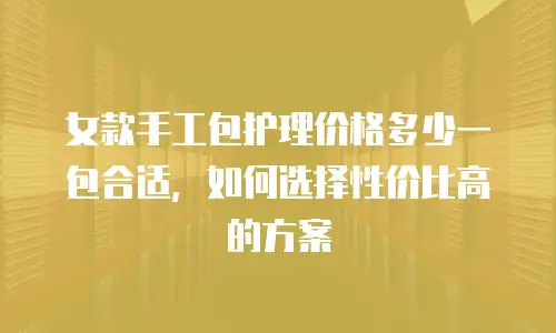 女款手工包护理价格多少一包合适，如何选择性价比高的方案