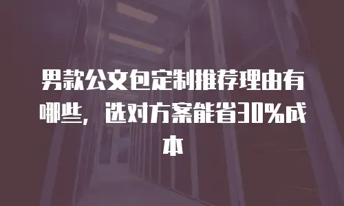 男款公文包定制推荐理由有哪些，选对方案能省30%成本