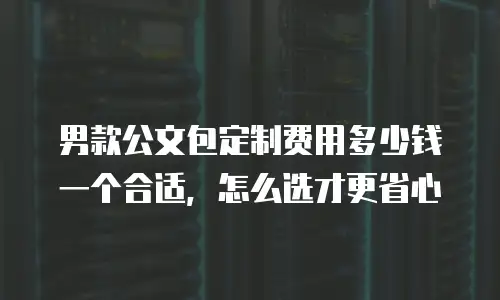 男款公文包定制费用多少钱一个合适，怎么选才更省心