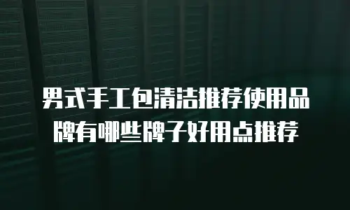 男式手工包清洁推荐使用品牌有哪些牌子好用点推荐