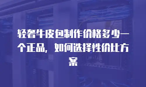轻奢牛皮包制作价格多少一个正品，如何选择性价比方案