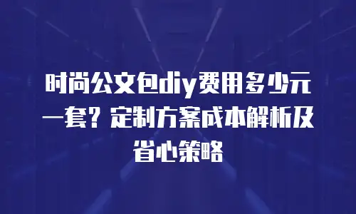 时尚公文包diy费用多少元一套？定制方案成本解析及省心策略