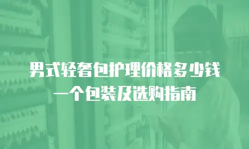男式轻奢包护理价格多少钱一个包装及选购指南