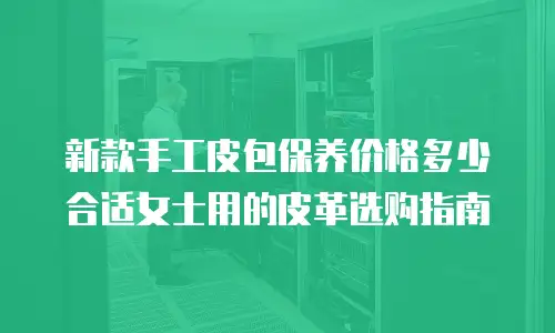 新款手工皮包保养价格多少合适女士用的皮革选购指南