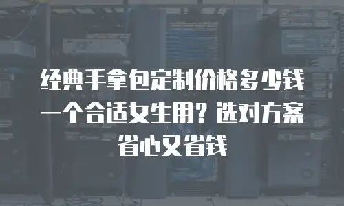 经典手拿包定制价格多少钱一个合适女生用？选对方案省心又省钱